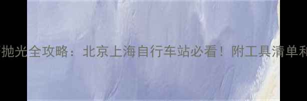 自行车焊接打磨抛光全攻略北京上海自行车站必看附工具清单和避坑指南