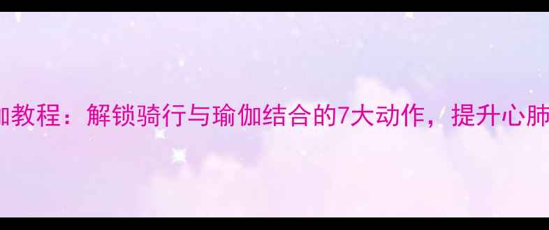自行车瑜伽教程解锁骑行与瑜伽结合的7大动作提升心肺舒缓压力