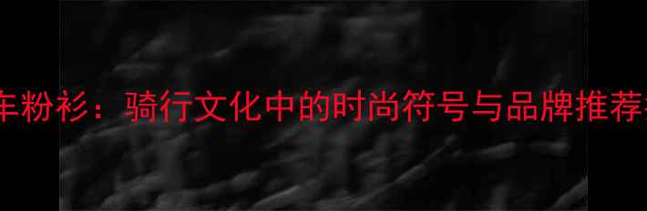 自行车粉衫骑行文化中的时尚符号与品牌推荐指南