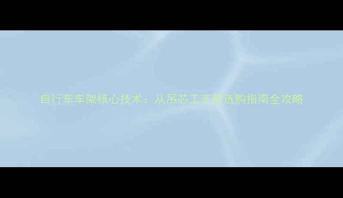 自行车车架核心技术从吊芯工艺到选购指南全攻略