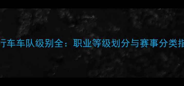 自行车车队级别全职业等级划分与赛事分类指南
