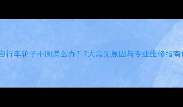 自行车轮子不圆怎么办7大常见原因与专业维修指南