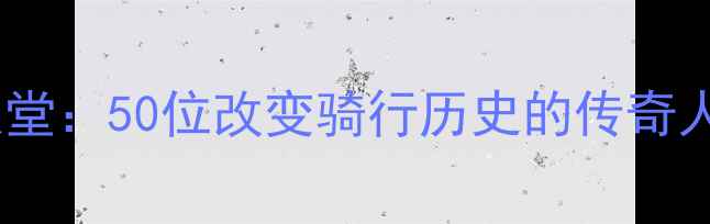 自行车运动名人堂50位改变骑行历史的传奇人物排行榜TOP50