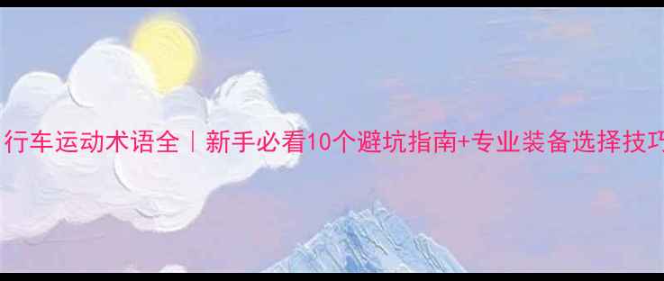 自行车运动术语全新手必看10个避坑指南专业装备选择技巧