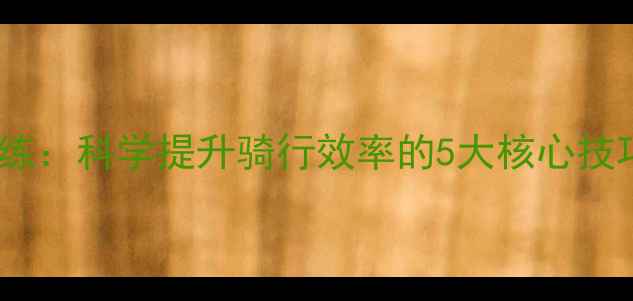 自行车速度训练科学提升骑行效率的5大核心技巧与全年计划