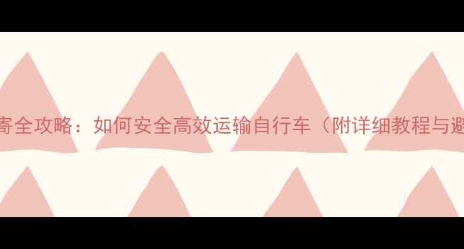 自行车邮寄全攻略如何安全高效运输自行车附详细教程与避坑指南