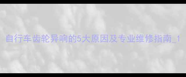 自行车齿轮异响的5大原因及专业维修指南1