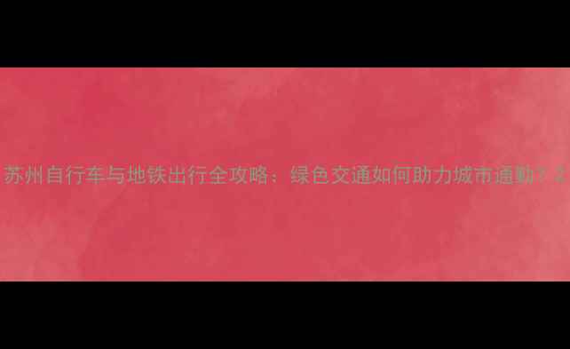 苏州自行车与地铁出行全攻略绿色交通如何助力城市通勤