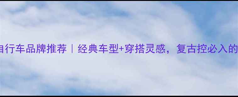 英国复古自行车品牌推荐经典车型穿搭灵感复古控必入的骑行指南