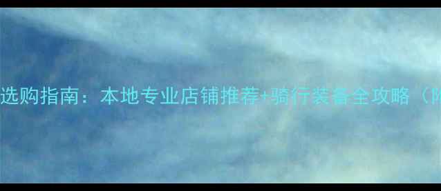 莆田市自行车选购指南本地专业店铺推荐骑行装备全攻略附最新优惠