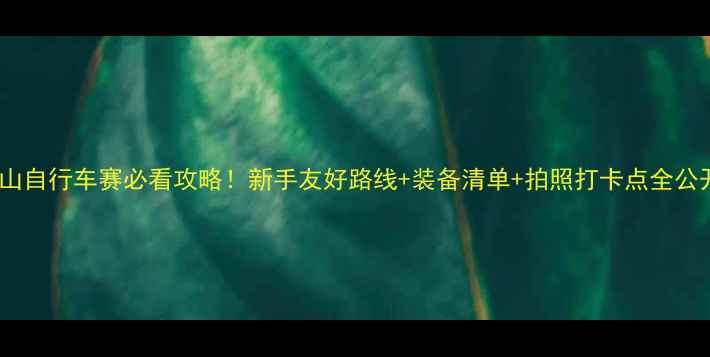 西山自行车赛必看攻略新手友好路线装备清单拍照打卡点全公开