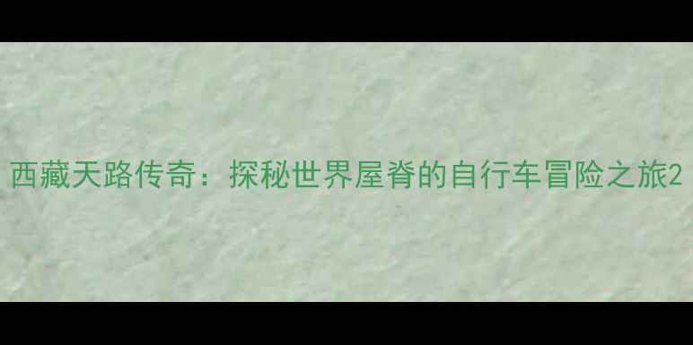 西藏天路传奇探秘世界屋脊的自行车冒险之旅