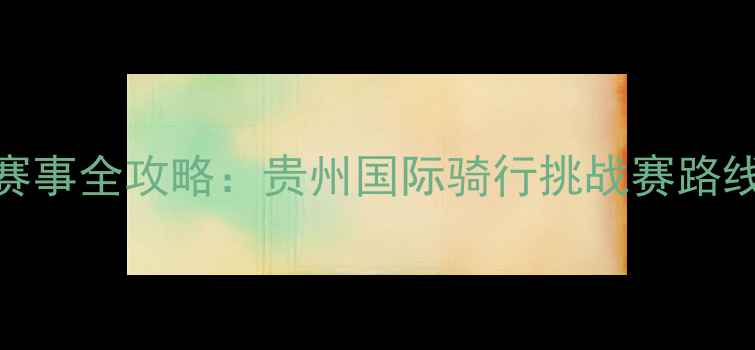 贵州自行车赛事全攻略贵州国际骑行挑战赛路线与装备指南