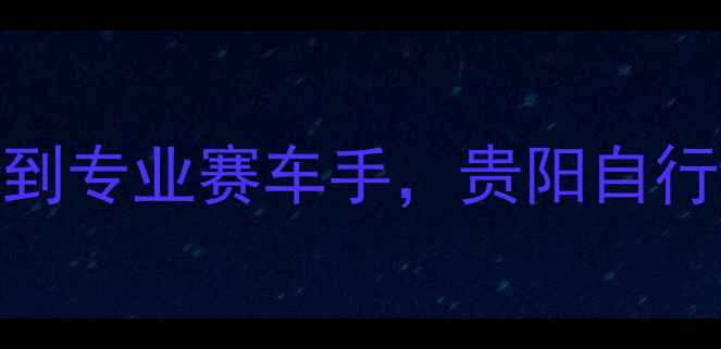 贵阳新手必看3个月从零到专业赛车手贵阳自行车赛车培训全攻略