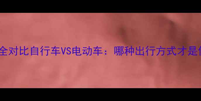 速度与实用性全对比自行车VS电动车哪种出行方式才是你的最优解