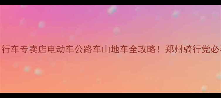 郑州大行自行车专卖店电动车公路车山地车全攻略郑州骑行党必看购车指南