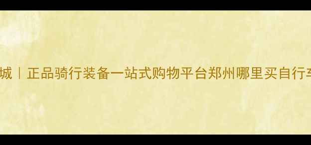 郑州自行车网上商城正品骑行装备一站式购物平台郑州哪里买自行车推荐最新版