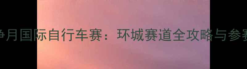 长春净月国际自行车赛环城赛道全攻略与参赛指南