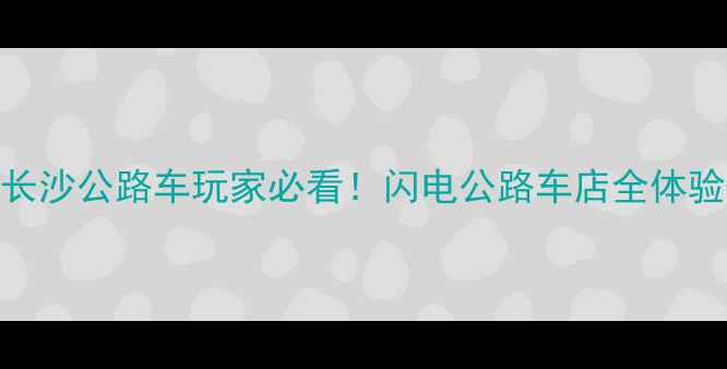 长沙闪电公路车店深度测评长沙公路车玩家必看闪电公路车店全体验避坑指南附车型对比