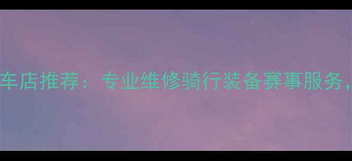 长沙高端公路自行车店推荐专业维修骑行装备赛事服务一站式骑行体验
