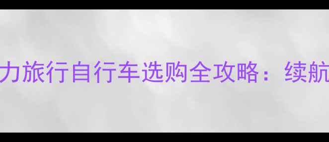 长途骑行必备电助力旅行自行车选购全攻略续航避坑省电技巧大公开