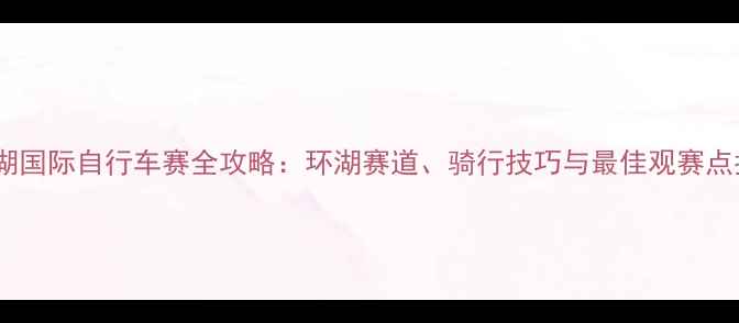 青海湖国际自行车赛全攻略环湖赛道骑行技巧与最佳观赛点指南