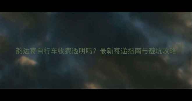 韵达寄自行车收费透明吗最新寄递指南与避坑攻略