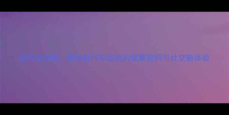 骑行全攻略解锁自行车运动的健康密码与社交新体验