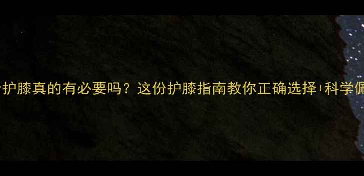 骑行护膝真的有必要吗这份护膝指南教你正确选择科学佩戴