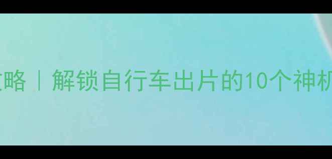 骑行拍照全攻略解锁自行车出片的10个神机位设备清单