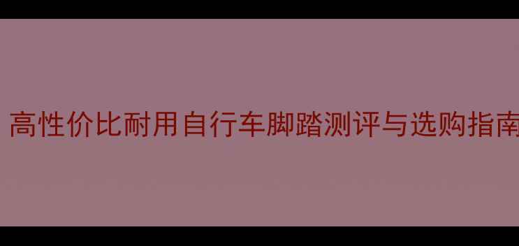 骑行爱好者必看高性价比耐用自行车脚踏测评与选购指南附推荐清单