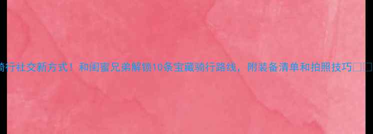 骑行社交新方式和闺蜜兄弟解锁10条宝藏骑行路线附装备清单和拍照技巧