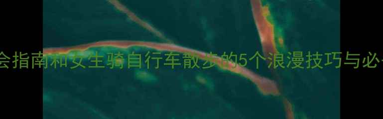 骑行约会指南和女生骑自行车散步的5个浪漫技巧与必备装备