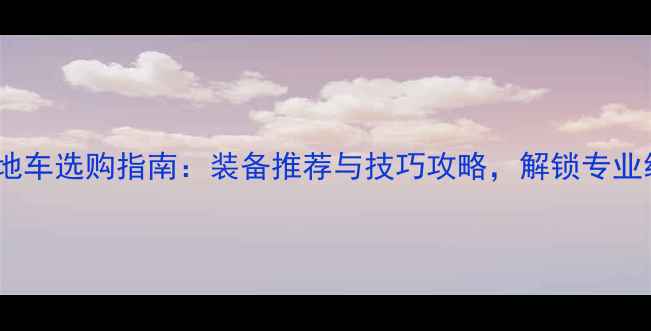 高山速降山地车选购指南装备推荐与技巧攻略解锁专业级越野体验