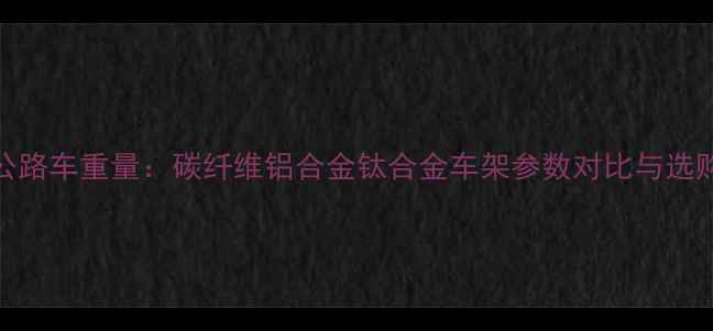 高端公路车重量碳纤维铝合金钛合金车架参数对比与选购指南