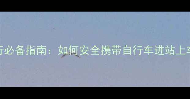 高铁骑行必备指南如何安全携带自行车进站上车全流程