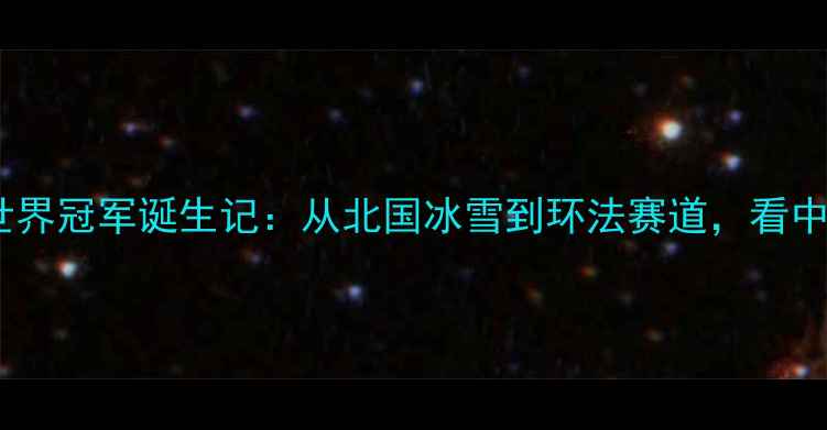 齐齐哈尔自行车世界冠军诞生记从北国冰雪到环法赛道看中国车手如何逆袭