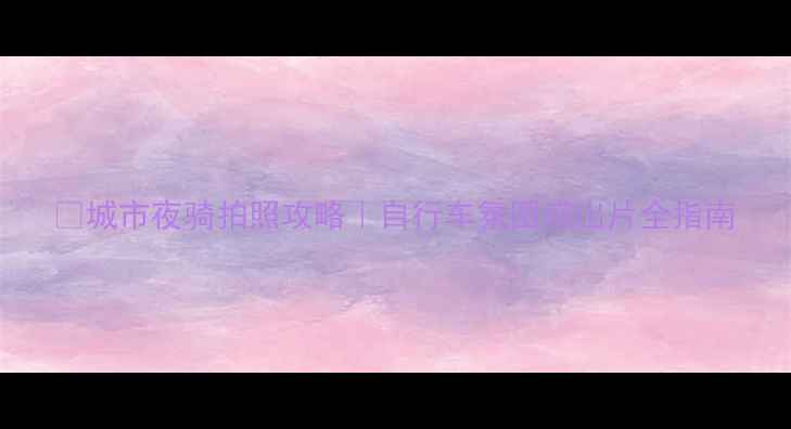 城市夜骑拍照攻略自行车氛围感出片全指南
