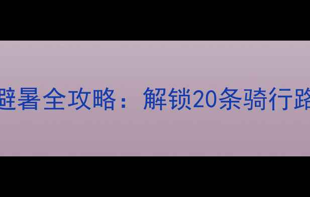 广西自行车旅游避暑全攻略解锁20条骑行路线5大必打卡秘境