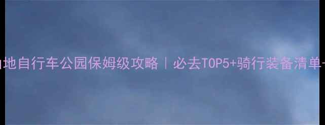新西兰山地自行车公园保姆级攻略必去TOP5骑行装备清单防坑指南