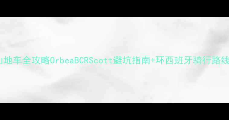 西班牙山地车全攻略OrbeaBCRScott避坑指南环西班牙骑行路线图