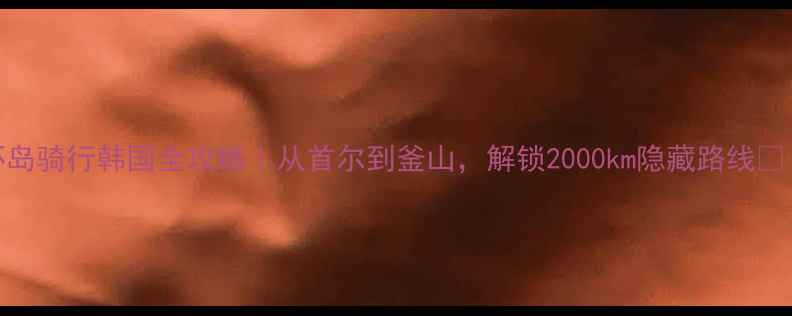 环岛骑行韩国全攻略从首尔到釜山解锁2000km隐藏路线