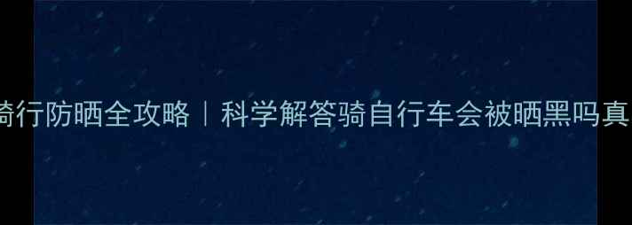 骑行防晒全攻略科学解答骑自行车会被晒黑吗真相