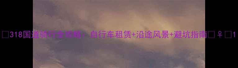318国道骑行全攻略自行车租赁沿途风景避坑指南