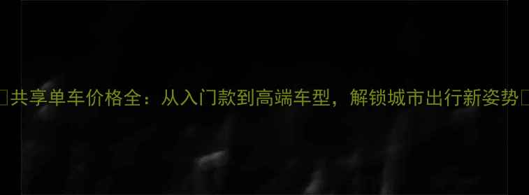 共享单车价格全从入门款到高端车型解锁城市出行新姿势
