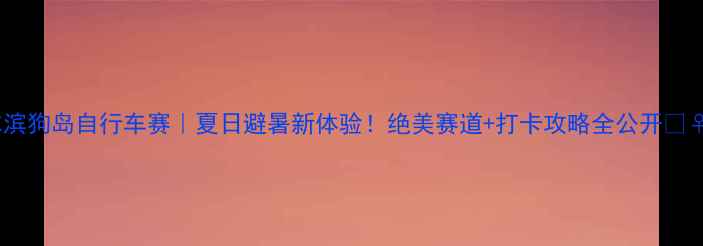 哈尔滨狗岛自行车赛夏日避暑新体验绝美赛道打卡攻略全公开