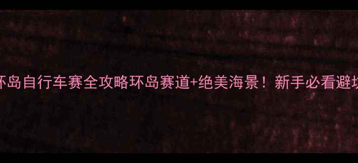 平潭国际环岛自行车赛全攻略环岛赛道绝美海景新手必看避坑指南