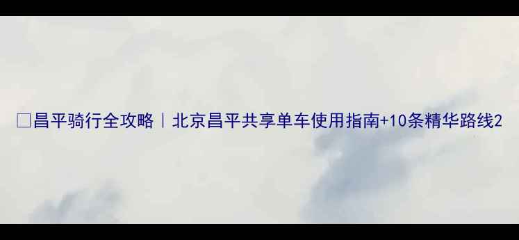 昌平骑行全攻略北京昌平共享单车使用指南10条精华路线