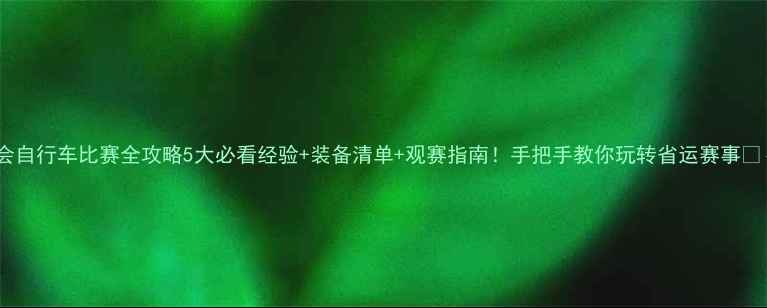 省运会自行车比赛全攻略5大必看经验装备清单观赛指南手把手教你玩转省运赛事