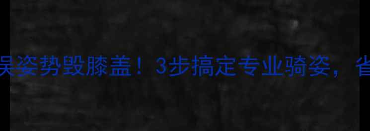 骑行姿势大公开错误姿势毁膝盖3步搞定专业骑姿省力10倍还提速